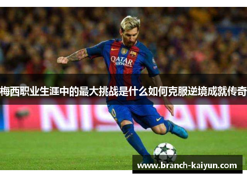 梅西职业生涯中的最大挑战是什么如何克服逆境成就传奇