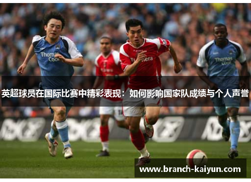 英超球员在国际比赛中精彩表现：如何影响国家队成绩与个人声誉
